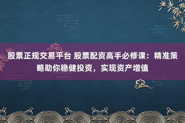 股票正规交易平台 股票配资高手必修课：精准策略助你稳健投资，实现资产增值