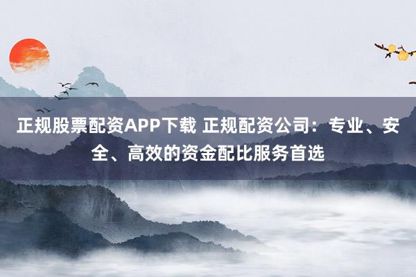 正规股票配资APP下载 正规配资公司：专业、安全、高效的资金配比服务首选