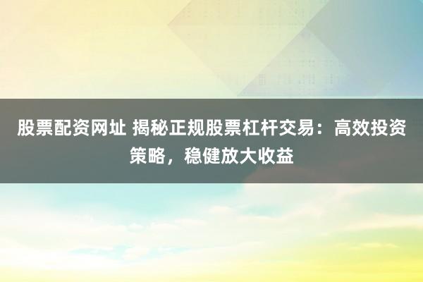 股票配资网址 揭秘正规股票杠杆交易：高效投资策略，稳健放大收益