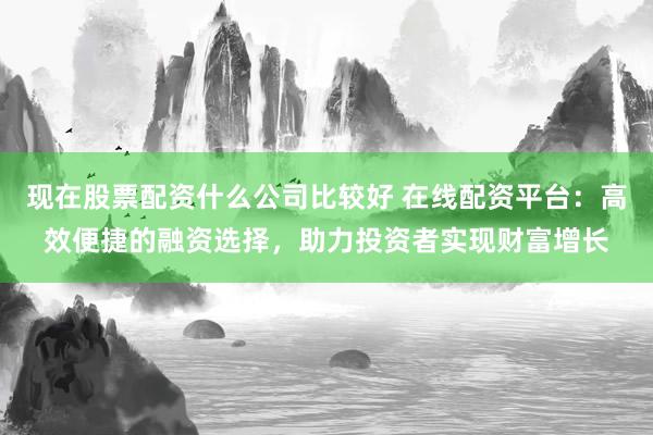 现在股票配资什么公司比较好 在线配资平台：高效便捷的融资选择，助力投资者实现财富增长