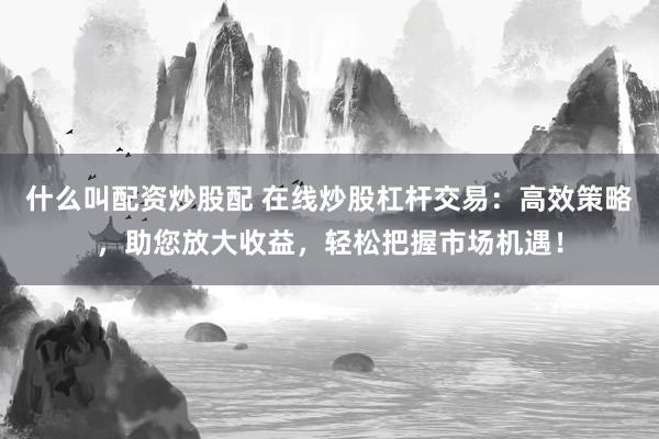 什么叫配资炒股配 在线炒股杠杆交易：高效策略，助您放大收益，轻松把握市场机遇！