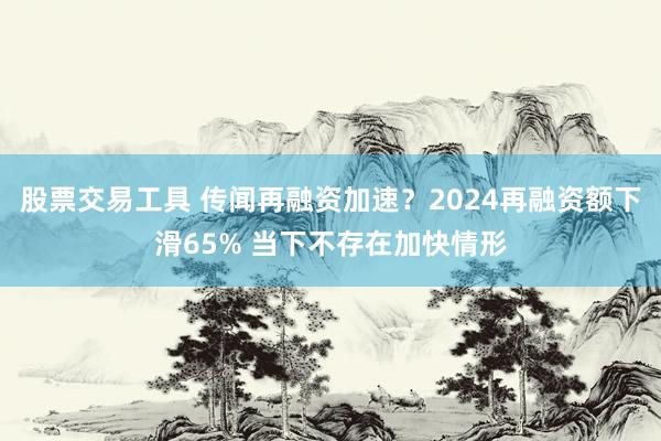 股票交易工具 传闻再融资加速？2024再融资额下滑65% 当下不存在加快情形