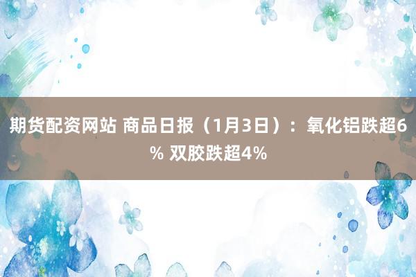 期货配资网站 商品日报（1月3日）：氧化铝跌超6% 双胶跌超4%