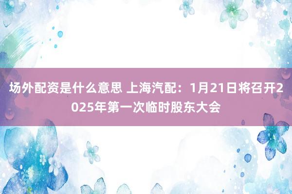 场外配资是什么意思 上海汽配：1月21日将召开2025年第一次临时股东大会