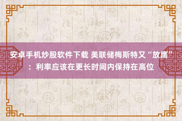 安卓手机炒股软件下载 美联储梅斯特又“放鹰”：利率应该在更长时间内保持在高位