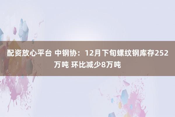 配资放心平台 中钢协：12月下旬螺纹钢库存252万吨 环比减少8万吨