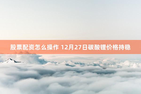 股票配资怎么操作 12月27日碳酸锂价格持稳