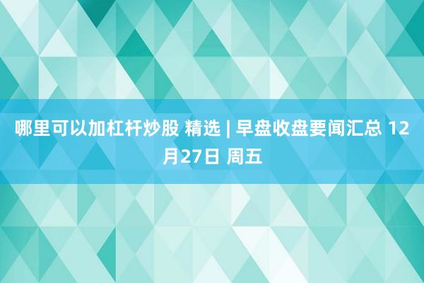 哪里可以加杠杆炒股 精选 | 早盘收盘要闻汇总 12月27日 周五