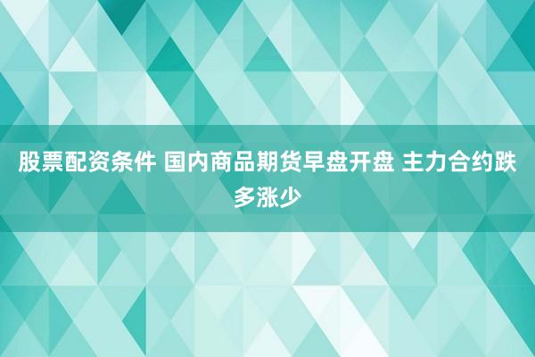 股票配资条件 国内商品期货早盘开盘 主力合约跌多涨少