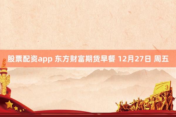 股票配资app 东方财富期货早餐 12月27日 周五