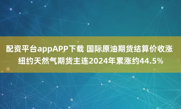 配资平台appAPP下载 国际原油期货结算价收涨 纽约天然气期货主连2024年累涨约44.5%