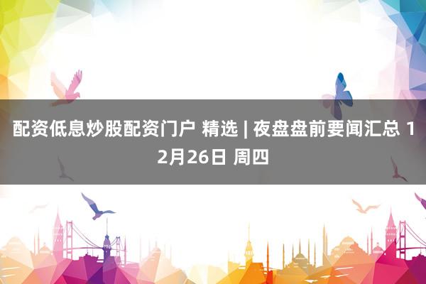 配资低息炒股配资门户 精选 | 夜盘盘前要闻汇总 12月26日 周四