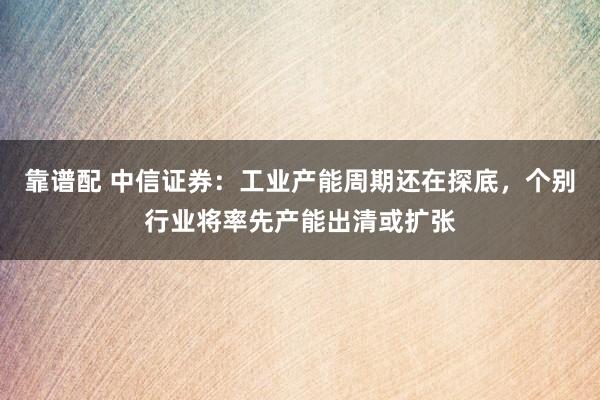 靠谱配 中信证券：工业产能周期还在探底，个别行业将率先产能出清或扩张