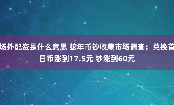 场外配资是什么意思 蛇年币钞收藏市场调查：兑换首日币涨到17.5元 钞涨到60元