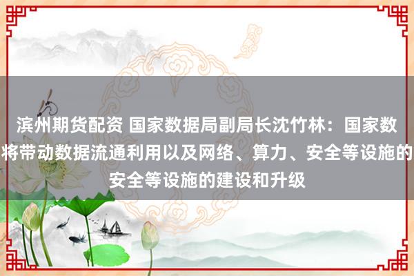 滨州期货配资 国家数据局副局长沈竹林：国家数据基础设施将带动数据流通利用以及网络、算力、安全等设施的建设和升级