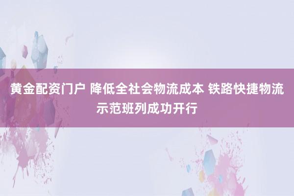 黄金配资门户 降低全社会物流成本 铁路快捷物流示范班列成功开行