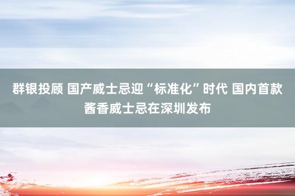 群银投顾 国产威士忌迎“标准化”时代 国内首款酱香威士忌在深圳发布