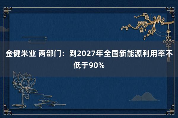 金健米业 两部门：到2027年全国新能源利用率不低于90%