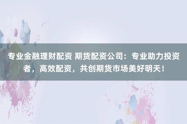 专业金融理财配资 期货配资公司：专业助力投资者，高效配资，共创期货市场美好明天！