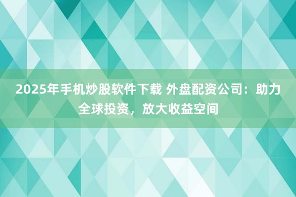 2025年手机炒股软件下载 外盘配资公司：助力全球投资，放大收益空间