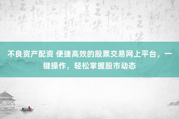 不良资产配资 便捷高效的股票交易网上平台，一键操作，轻松掌握股市动态