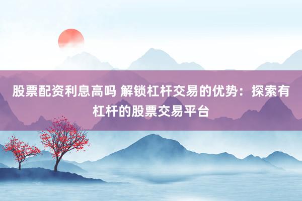 股票配资利息高吗 解锁杠杆交易的优势：探索有杠杆的股票交易平台