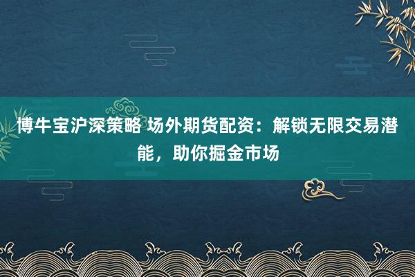 博牛宝沪深策略 场外期货配资：解锁无限交易潜能，助你掘金市场