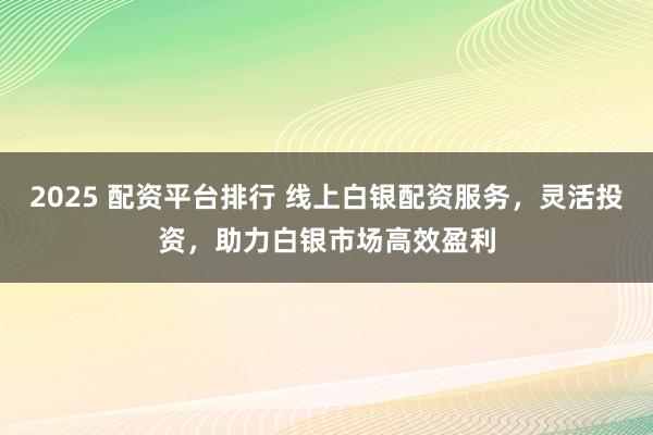 2025 配资平台排行 线上白银配资服务，灵活投资，助力白银市场高效盈利