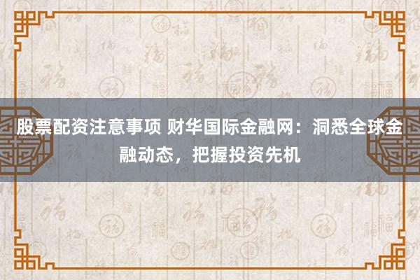 股票配资注意事项 财华国际金融网：洞悉全球金融动态，把握投资先机