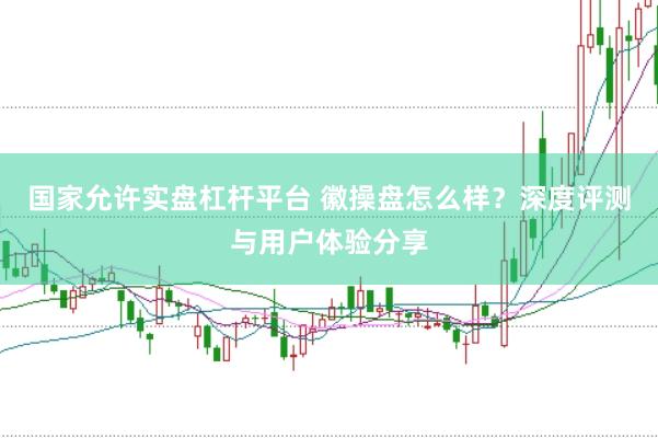 国家允许实盘杠杆平台 徽操盘怎么样？深度评测与用户体验分享