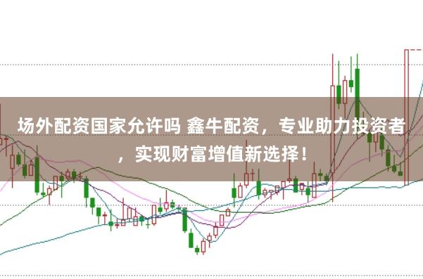 场外配资国家允许吗 鑫牛配资，专业助力投资者，实现财富增值新选择！