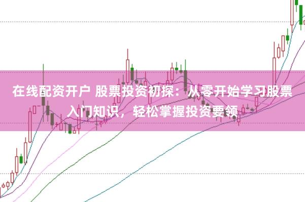 在线配资开户 股票投资初探：从零开始学习股票入门知识，轻松掌握投资要领