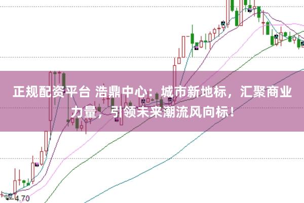 正规配资平台 浩鼎中心：城市新地标，汇聚商业力量，引领未来潮流风向标！