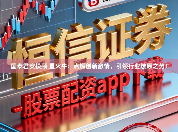 国泰君安投顾 星火牛：点燃创新激情，引领行业燎原之势！