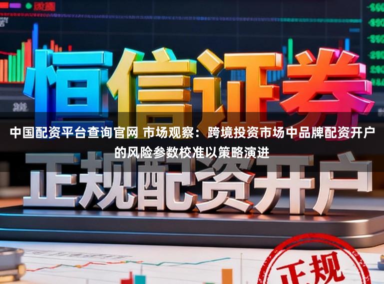 中国配资平台查询官网 市场观察：跨境投资市场中品牌配资开户的风险参数校准以策略演进