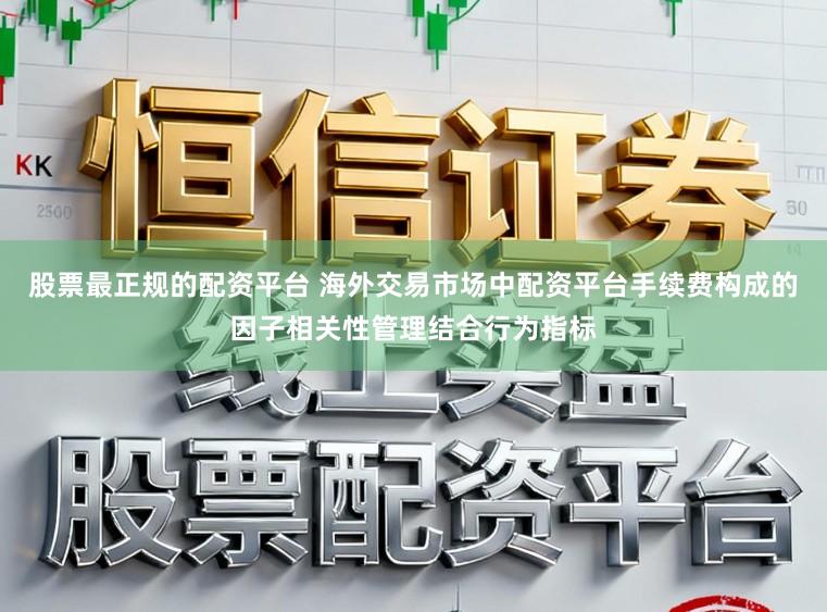 股票最正规的配资平台 海外交易市场中配资平台手续费构成的因子相关性管理结合行为指标