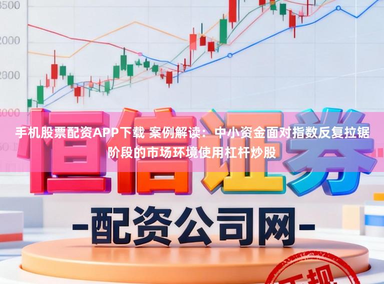 手机股票配资APP下载 案例解读：中小资金面对指数反复拉锯阶段的市场环境使用杠杆炒股
