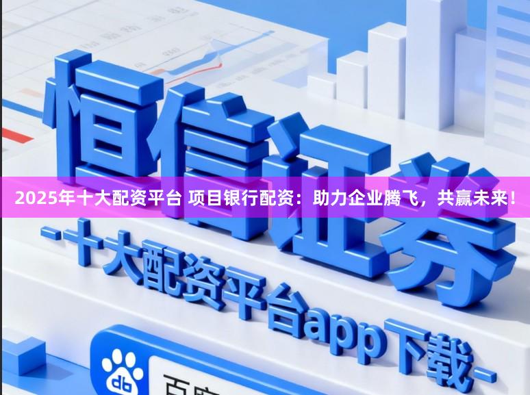 2025年十大配资平台 项目银行配资：助力企业腾飞，共赢未来！