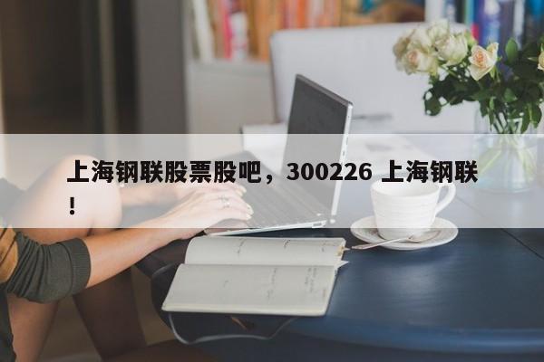 上海钢联股票股吧，300226 上海钢联！