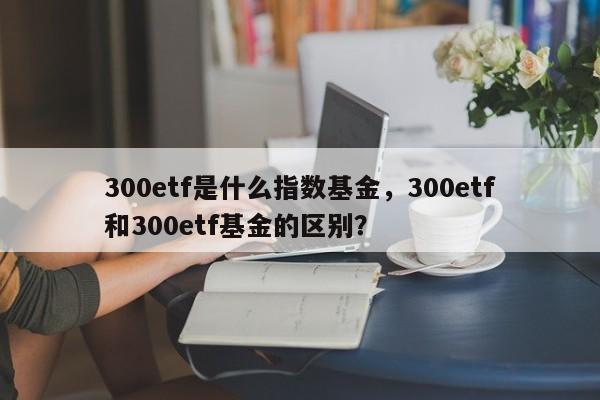 300etf是什么指数基金，300etf和300etf基金的区别？