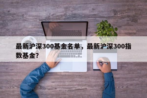 最新沪深300基金名单，最新沪深300指数基金？