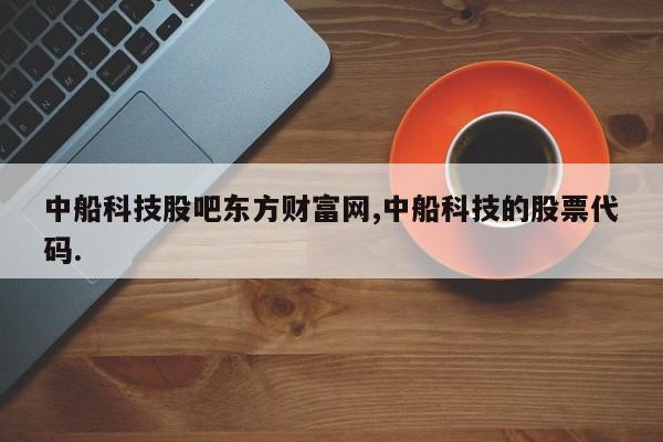 中船科技股吧东方财富网,中船科技的股票代码.