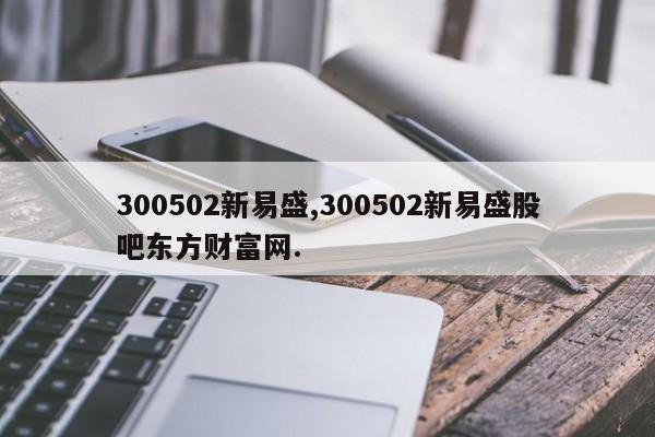 300502新易盛,300502新易盛股吧东方财富网.