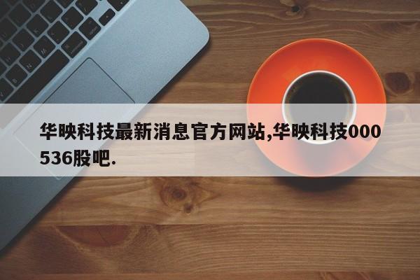 华映科技最新消息官方网站,华映科技000536股吧.