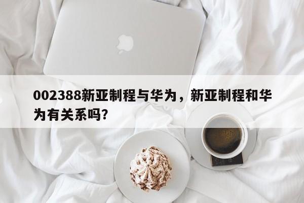 002388新亚制程与华为，新亚制程和华为有关系吗？