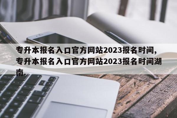 专升本报名入口官方网站2023报名时间,专升本报名入口官方网站2023报名时间湖南.