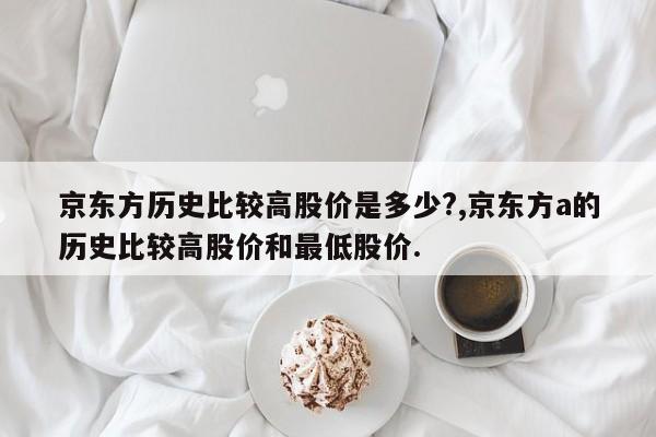 京东方历史比较高股价是多少?,京东方a的历史比较高股价和最低股价.