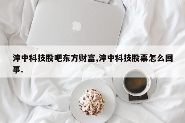 淳中科技股吧东方财富,淳中科技股票怎么回事.