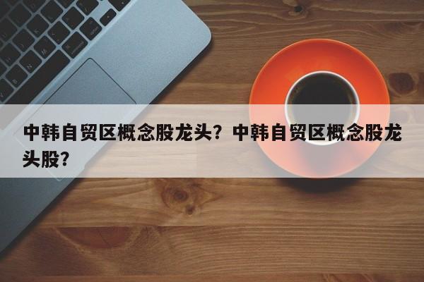 中韩自贸区概念股龙头？中韩自贸区概念股龙头股？