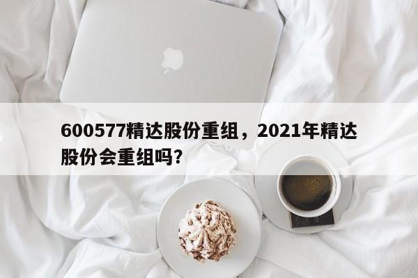 600577精达股份重组，2021年精达股份会重组吗？